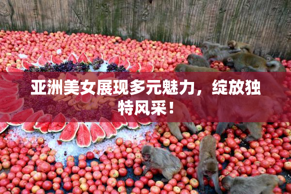 亚洲美女展现多元魅力，绽放独特风采！