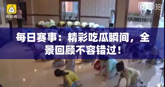 每日赛事：精彩吃瓜瞬间，全景回顾不容错过！