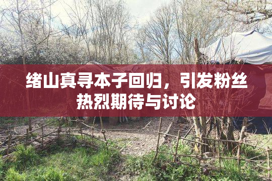 绪山真寻本子回归，引发粉丝热烈期待与讨论