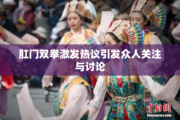 肛门双拳激发热议引发众人关注与讨论