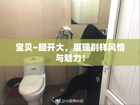 宝贝~腿开大，展现别样风情与魅力！