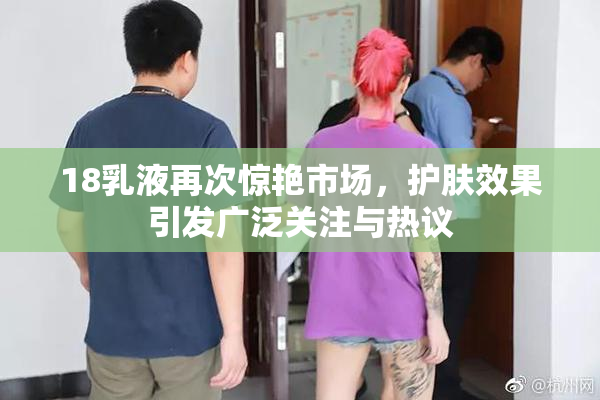 18乳液再次惊艳市场，护肤效果引发广泛关注与热议