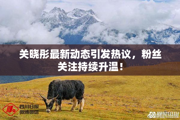 关晓彤最新动态引发热议，粉丝关注持续升温！