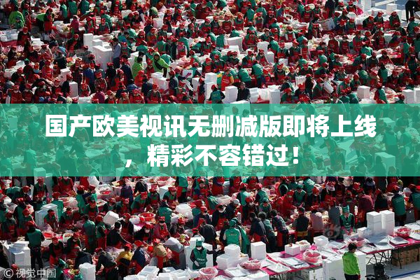 国产欧美视讯无删减版即将上线，精彩不容错过！