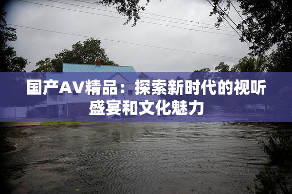 国产AV精品：探索新时代的视听盛宴和文化魅力