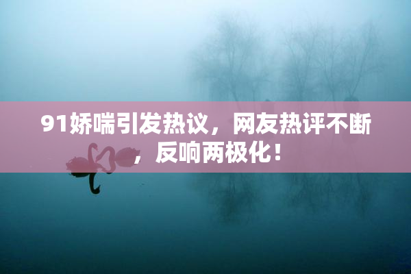 91娇喘引发热议，网友热评不断，反响两极化！