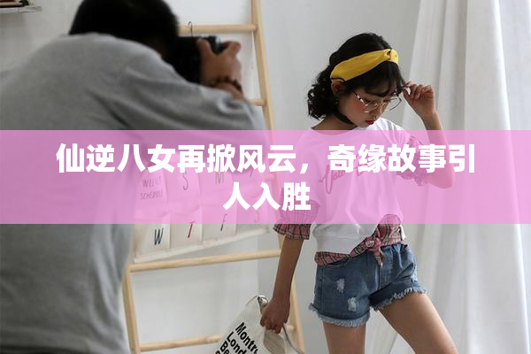 仙逆八女再掀风云，奇缘故事引人入胜