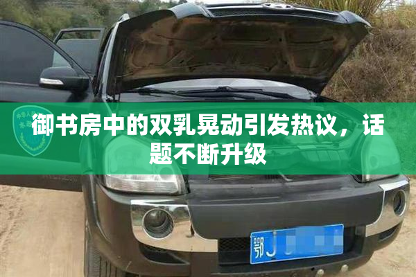 御书房中的双乳晃动引发热议，话题不断升级