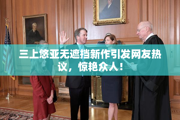 三上悠亚无遮挡新作引发网友热议，惊艳众人！