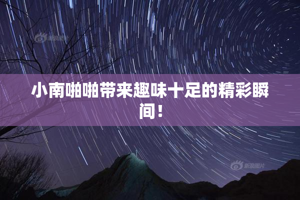 小南啪啪带来趣味十足的精彩瞬间！