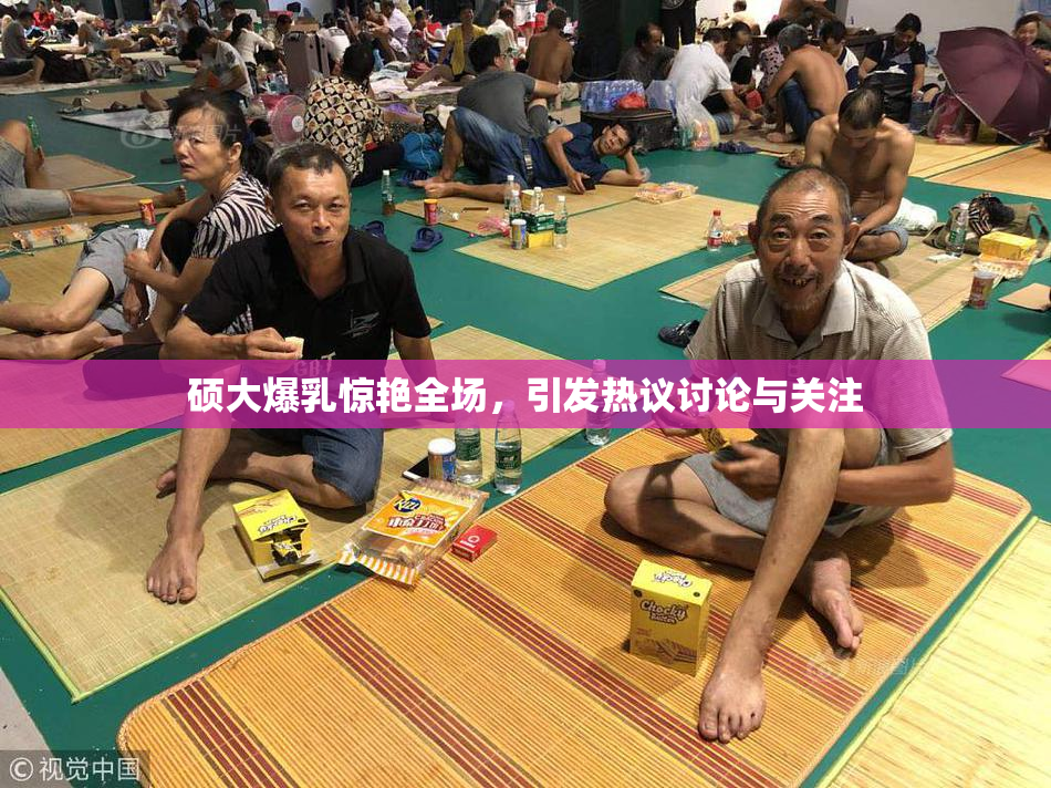 硕大爆乳惊艳全场，引发热议讨论与关注