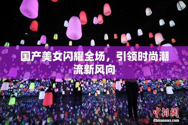 国产美女闪耀全场，引领时尚潮流新风向