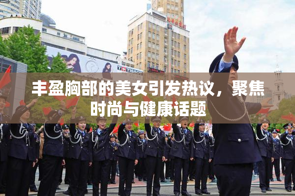 丰盈胸部的美女引发热议，聚焦时尚与健康话题
