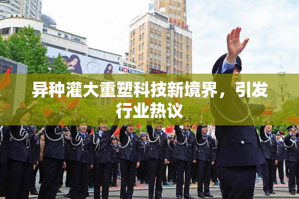 异种灌大重塑科技新境界，引发行业热议