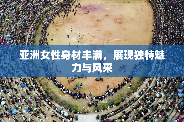 亚洲女性身材丰满，展现独特魅力与风采