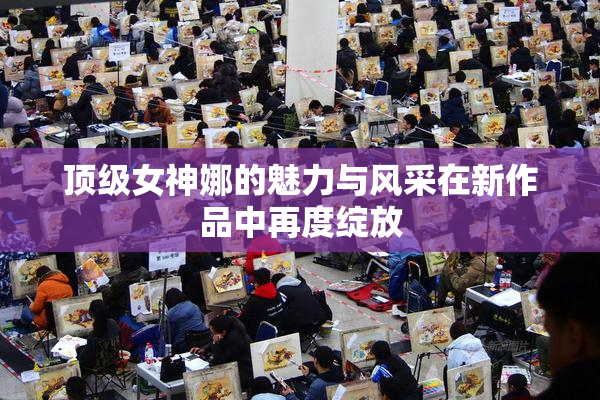 顶级女神娜的魅力与风采在新作品中再度绽放
