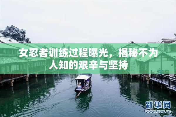 女忍者训练过程曝光，揭秘不为人知的艰辛与坚持