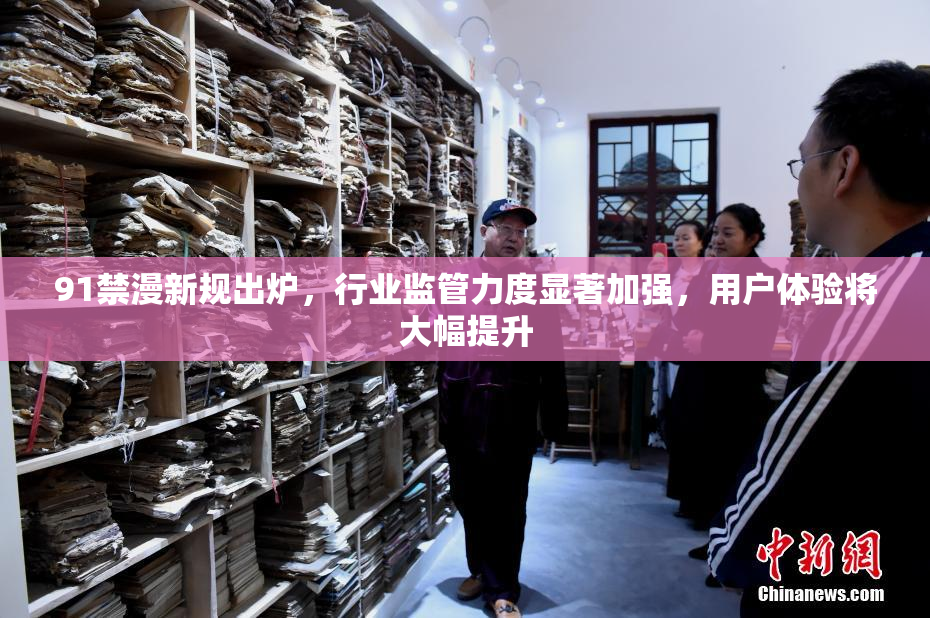 91禁漫新规出炉，行业监管力度显著加强，用户体验将大幅提升