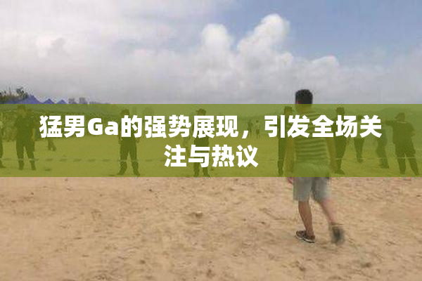 猛男Ga的强势展现，引发全场关注与热议