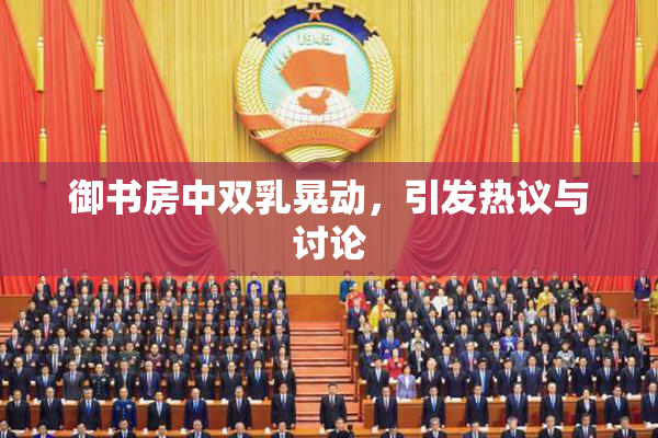御书房中双乳晃动，引发热议与讨论