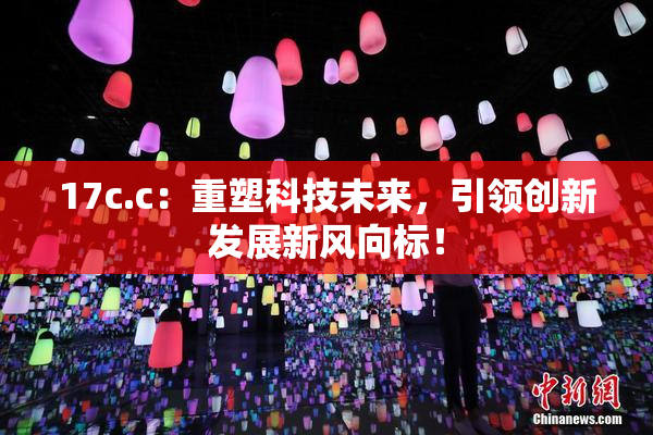 17c.c：重塑科技未来，引领创新发展新风向标！