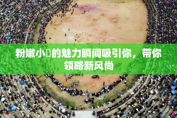 粉嫩小泬的魅力瞬间吸引你，带你领略新风尚