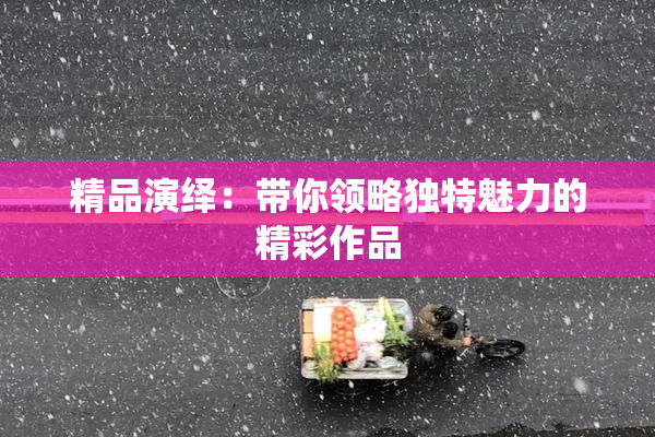 精品演绎：带你领略独特魅力的精彩作品