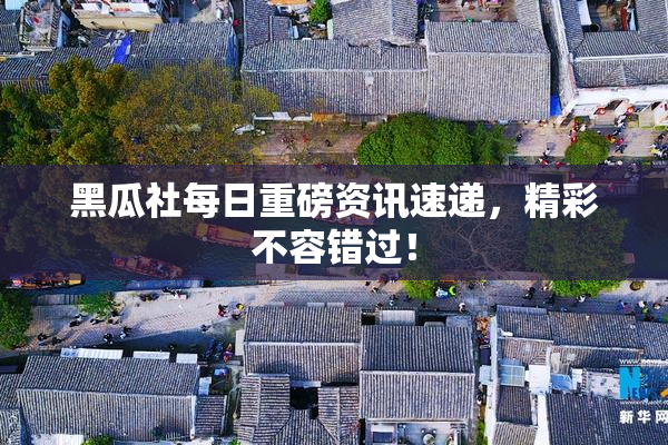 黑瓜社每日重磅资讯速递，精彩不容错过！
