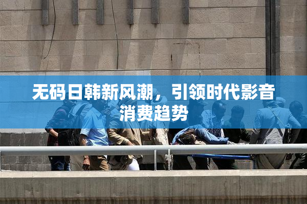 无码日韩新风潮，引领时代影音消费趋势