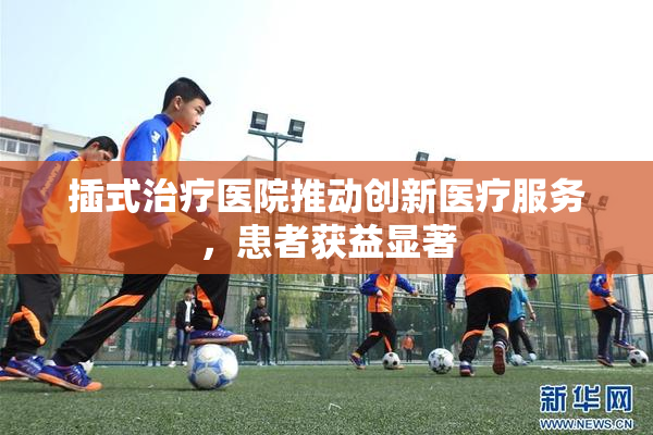 插式治疗医院推动创新医疗服务，患者获益显著