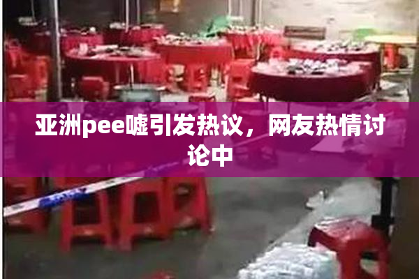 亚洲pee嘘引发热议，网友热情讨论中