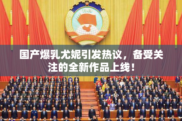 国产爆乳尤妮引发热议，备受关注的全新作品上线！