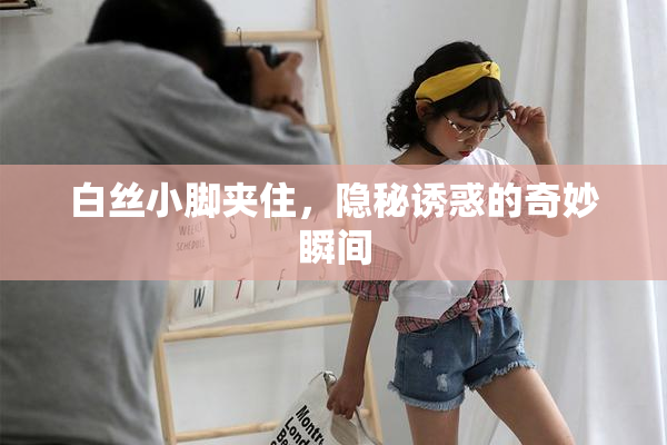 白丝小脚夹住，隐秘诱惑的奇妙瞬间