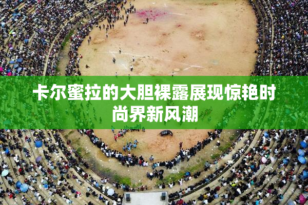卡尔蜜拉的大胆裸露展现惊艳时尚界新风潮