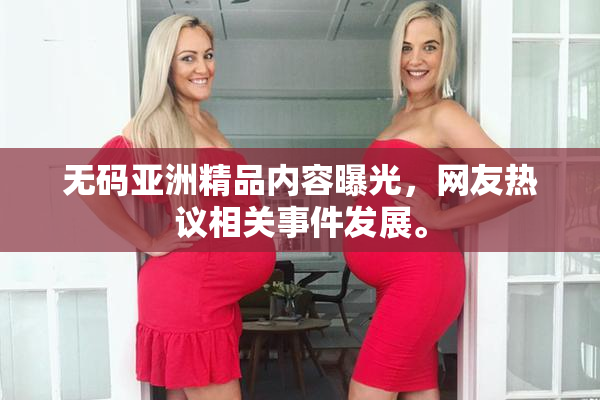 无码亚洲精品内容曝光，网友热议相关事件发展。