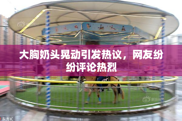 大胸奶头晃动引发热议，网友纷纷评论热烈