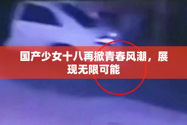 国产少女十八再掀青春风潮，展现无限可能