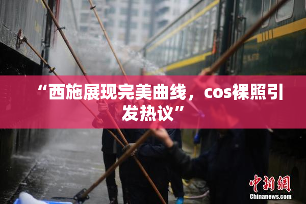 “西施展现完美曲线，cos裸照引发热议”