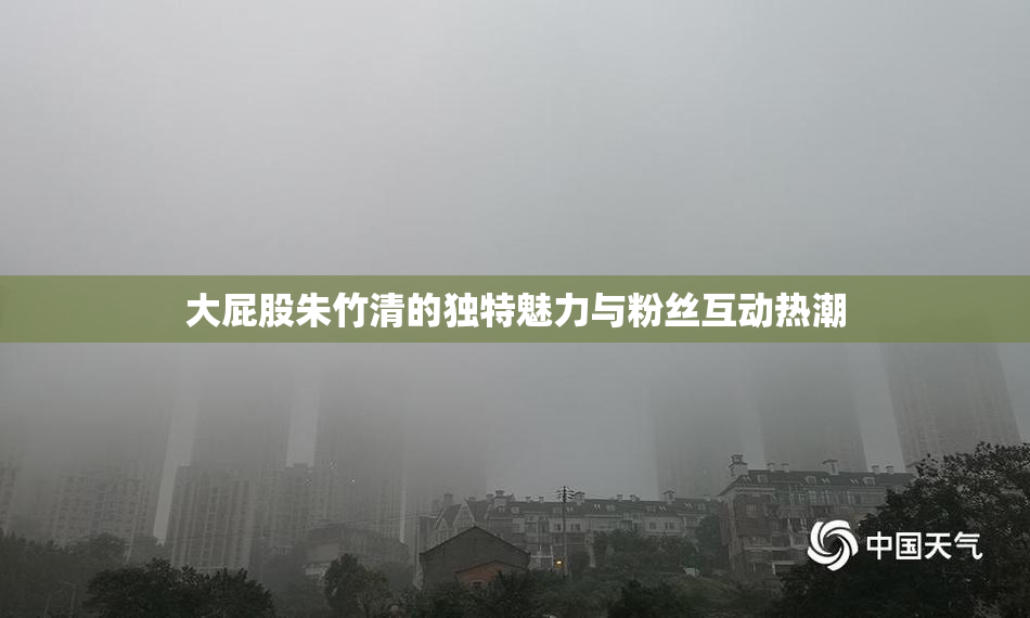 大屁股朱竹清的独特魅力与粉丝互动热潮