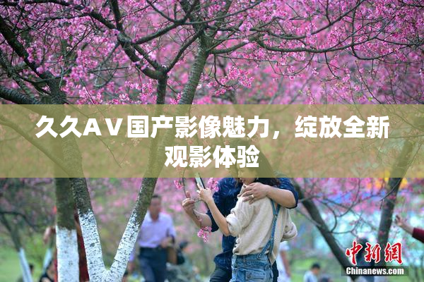 久久AⅤ国产影像魅力，绽放全新观影体验