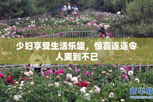 少妇享受生活乐趣，惊喜连连令人爽到不已