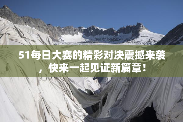 51每日大赛的精彩对决震撼来袭，快来一起见证新篇章！