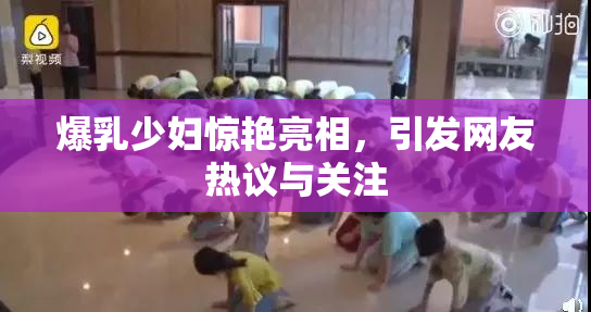 爆乳少妇惊艳亮相，引发网友热议与关注