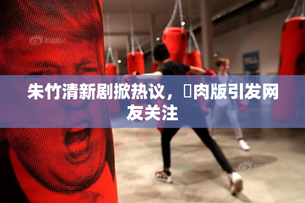 朱竹清新剧掀热议，婬肉版引发网友关注