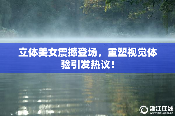 立体美女震撼登场，重塑视觉体验引发热议！