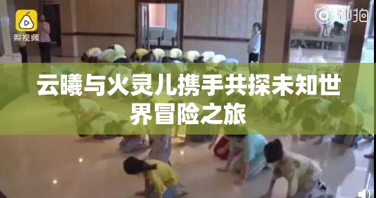 云曦与火灵儿携手共探未知世界冒险之旅