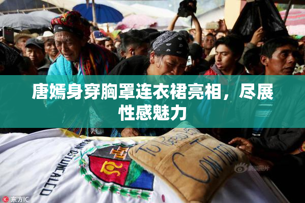 唐嫣身穿胸罩连衣裙亮相，尽展性感魅力