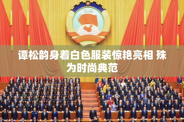 谭松韵身着白色服装惊艳亮相 殊为时尚典范