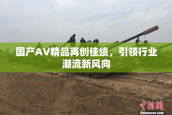 国产AV精品再创佳绩，引领行业潮流新风向