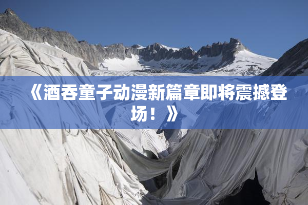 《酒吞童子动漫新篇章即将震撼登场！》